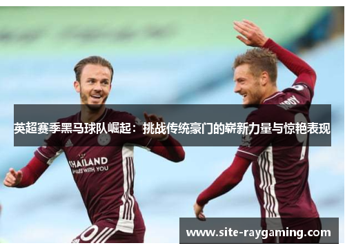 英超赛季黑马球队崛起：挑战传统豪门的崭新力量与惊艳表现