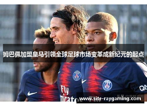 姆巴佩加盟皇马引领全球足球市场变革成新纪元的起点