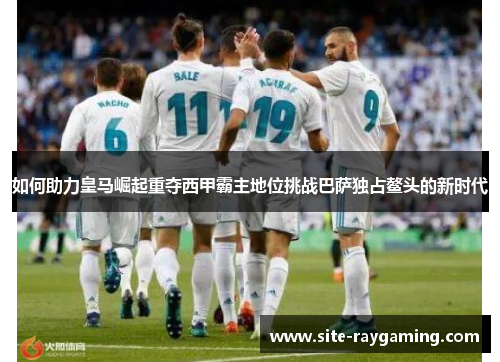 如何助力皇马崛起重夺西甲霸主地位挑战巴萨独占鳌头的新时代