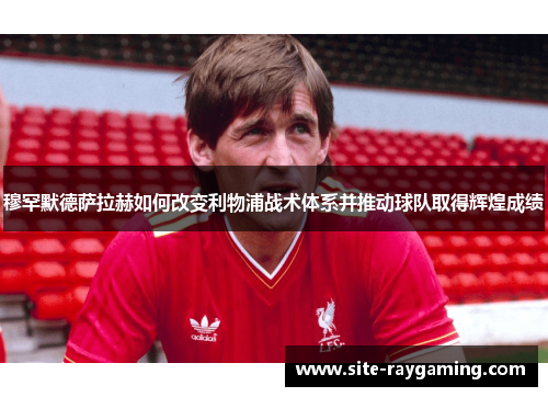 穆罕默德萨拉赫如何改变利物浦战术体系并推动球队取得辉煌成绩