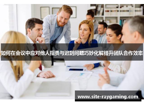 如何在会议中应对他人指责与迟到问题巧妙化解提升团队合作效率