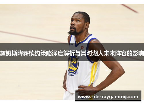 詹姆斯降薪续约策略深度解析与其对湖人未来阵容的影响