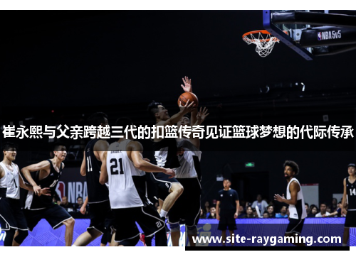 崔永熙与父亲跨越三代的扣篮传奇见证篮球梦想的代际传承