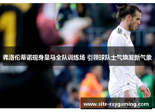 弗洛伦蒂诺现身皇马全队训练场 引领球队士气焕发新气象