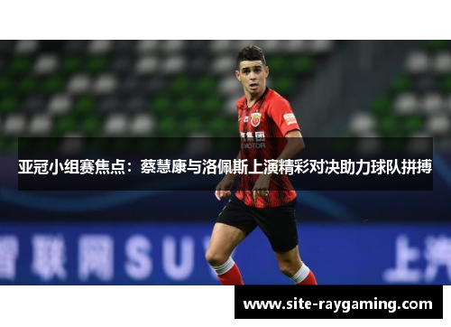 亚冠小组赛焦点：蔡慧康与洛佩斯上演精彩对决助力球队拼搏