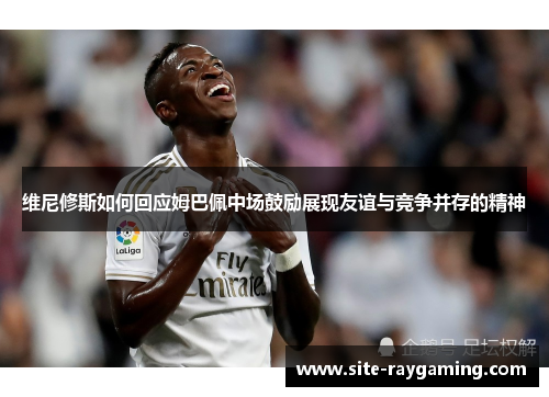 维尼修斯如何回应姆巴佩中场鼓励展现友谊与竞争并存的精神