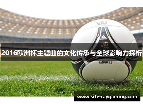 2016欧洲杯主题曲的文化传承与全球影响力探析
