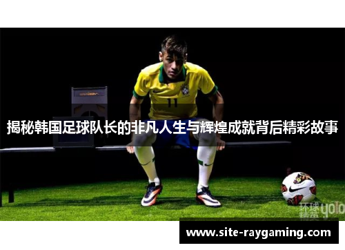 揭秘韩国足球队长的非凡人生与辉煌成就背后精彩故事 揭秘韩国足球队长的非凡人生与辉煌成就背后精彩故事
