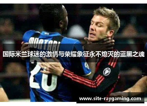 国际米兰球迷的激情与荣耀象征永不熄灭的蓝黑之魂 国际米兰球迷的激情与荣耀象征永不熄灭的蓝黑之魂