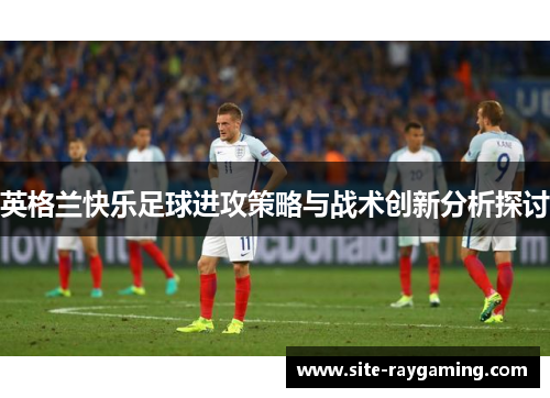 英格兰快乐足球进攻策略与战术创新分析探讨 英格兰快乐足球进攻策略与战术创新分析探讨