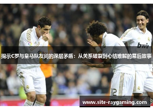 揭示C罗与皇马队友间的深层矛盾：从关系破裂到心结难解的幕后故事