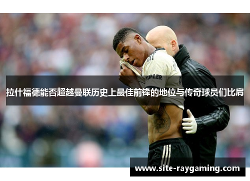 拉什福德能否超越曼联历史上最佳前锋的地位与传奇球员们比肩
