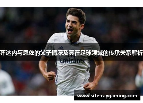 齐达内与恩佐的父子情深及其在足球领域的传承关系解析