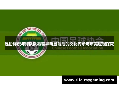 足协标识与球队队徽差异明显背后的文化传承与审美逻辑探究