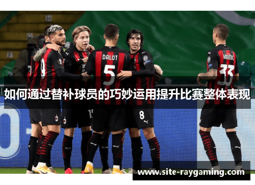 如何通过替补球员的巧妙运用提升比赛整体表现 如何通过替补球员的巧妙运用提升比赛整体表现