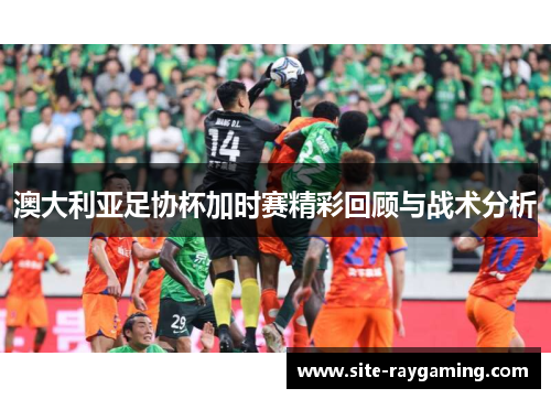 澳大利亚足协杯加时赛精彩回顾与战术分析 澳大利亚足协杯加时赛精彩回顾与战术分析