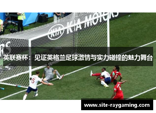英联赛杯:见证英格兰足球激情与实力碰撞的魅力舞台 英联赛杯:见证英格兰足球激情与实力碰撞的魅力舞台