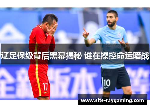 辽足保级背后黑幕揭秘 谁在操控命运暗战
